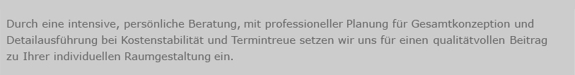 Durch eine intensive, pers&ouml;nliche Beratung, mit professioneller Planung f&uuml;r Gesamtkonzeption und Detailausf&uuml;hrung bei Kostenstabilit&auml;t und Termintreue setzen wir uns f&uuml;r einen qualit&auml;tvollen Beitrag zu Ihrer individuellen Raumgestaltung ein. 
